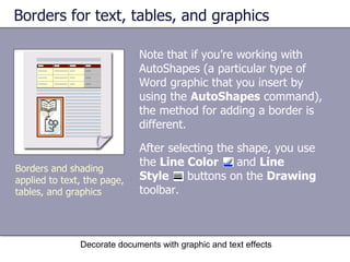 Borders for text, tables, and graphics Note that if you’re working with AutoShapes (a particular type of Word graphic that you insert by using the  AutoShapes  command), the method for adding a border is different.  Decorate documents with graphic and text effects Borders and shading applied to text, the page, tables, and graphics After selecting the shape, you use the  Line Color   and  Line  Style   buttons on the  Drawing  toolbar.  