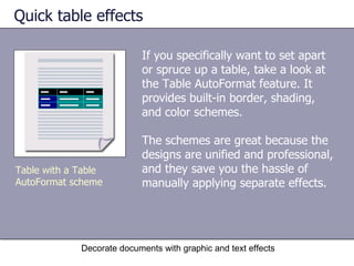 Quick table effects If you specifically want to set apart or spruce up a table, take a look at the Table AutoFormat feature. It provides built-in border, shading, and color schemes.  The schemes are great because the designs are unified and professional, and they save you the hassle of manually applying separate effects.  Decorate documents with graphic and text effects Table with a Table AutoFormat scheme 