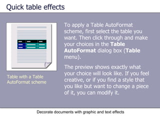 Quick table effects To apply a Table AutoFormat scheme, first select the table you want. Then click through and make your choices in the  Table AutoFormat  dialog box ( Table  menu).  Decorate documents with graphic and text effects Table with a Table AutoFormat scheme The preview shows exactly what your choice will look like. If you feel creative, or if you find a style that you like but want to change a piece of it, you can modify it.  