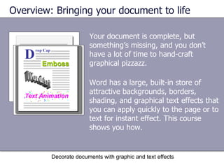 Your document is complete, but something’s missing, and you don’t have a lot of time to hand-craft graphical pizzazz. Overview: Bringing your document to life Decorate documents with graphic and text effects Word has a large, built-in store of attractive backgrounds, borders, shading, and graphical text effects that you can apply quickly to the page or to text for instant effect. This course shows you how. 