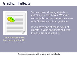 Graphic fill effects You can color drawing objects—AutoShapes, text boxes, WordArt, and objects on the drawing canvas—with fill effects such as gradients. If you have one of these types of objects in your document and want to add a fill, first select it.  Decorate documents with graphic and text effects The AutoShape smiley face has a gradient fill. 