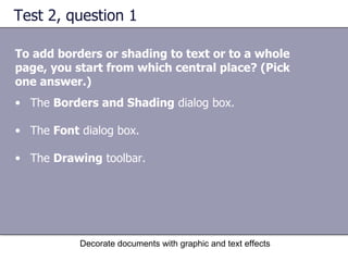 Test 2, question 1 To add borders or shading to text or to a whole page, you start from which central place? (Pick one answer.) Decorate documents with graphic and text effects The  Borders and Shading  dialog box.  The  Font  dialog box.  The  Drawing  toolbar.  