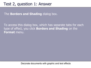 Test 2, question 1: Answer The  Borders and Shading  dialog box.  Decorate documents with graphic and text effects To access this dialog box, which has separate tabs for each type of effect, you click  Borders and Shading  on the  Format  menu.  