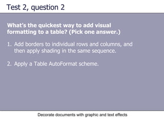 Test 2, question 2 What’s the quickest way to add visual formatting to a table? (Pick one answer.) Decorate documents with graphic and text effects Add borders to individual rows and columns, and then apply shading in the same sequence. Apply a Table AutoFormat scheme.  