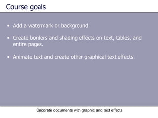 Course goals Add a watermark or background. Create borders and shading effects on text, tables, and entire pages.  Animate text and create other graphical text effects.  Decorate documents with graphic and text effects 