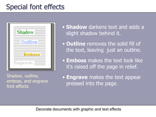Special font effects Decorate documents with graphic and text effects Shadow, outline, emboss, and engrave font effects Shadow  darkens text and adds a slight shadow behind it.  Outline  removes the solid fill of the text, leaving  just an outline.  Emboss  makes the text look like it’s raised off the page in relief.  Engrave  makes the text appear pressed into the page.  