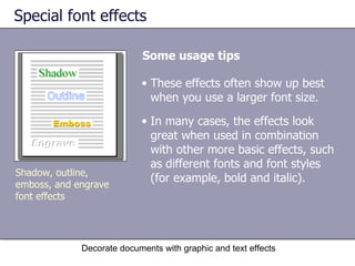 Special font effects Some usage tips Decorate documents with graphic and text effects Shadow, outline, emboss, and engrave font effects These effects often show up best when you use a larger font size.  In many cases, the effects look great when used in combination with other more basic effects, such as different fonts and font styles (for example, bold and italic).  