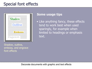 Special font effects Some usage tips Decorate documents with graphic and text effects Shadow, outline, emboss, and engrave font effects Like anything fancy, these effects tend to work best when used sparingly, for example when limited to headings or emphasis text.  