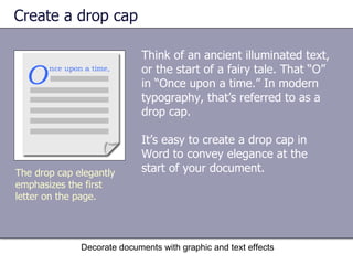 Create a drop cap Think of an ancient illuminated text, or the start of a fairy tale. That “O” in “Once upon a time.” In modern typography, that’s referred to as a drop cap.  It’s easy to create a drop cap in Word to convey elegance at the start of your document.  Decorate documents with graphic and text effects The drop cap elegantly emphasizes the first letter on the page.  