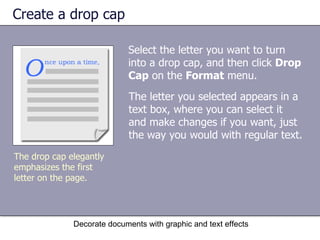Create a drop cap Select the letter you want to turn into a drop cap, and then click  Drop Cap  on the  Format  menu.  Decorate documents with graphic and text effects The drop cap elegantly emphasizes the first letter on the page.  The letter you selected appears in a text box, where you can select it and make changes if you want, just the way you would with regular text.  