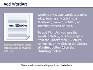 Add WordArt WordArt gives your words a graphic edge, turning any text into a shadowed, skewed, rotated, or stretched version of itself. To add WordArt, you use the WordArt Gallery, which you get to from the  Insert  menu,  Picture  command, or by clicking the  Insert WordArt  button  on the  Drawing  toolbar.  Decorate documents with graphic and text effects WordArt provides quick effects such as shading and 3-D.  