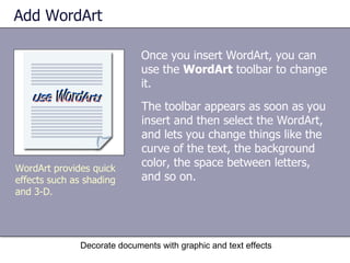 Add WordArt Once you insert WordArt, you can use the  WordArt  toolbar to change it. Decorate documents with graphic and text effects WordArt provides quick effects such as shading and 3-D.  The toolbar appears as soon as you insert and then select the WordArt, and lets you change things like the curve of the text, the background color, the space between letters, and so on.  