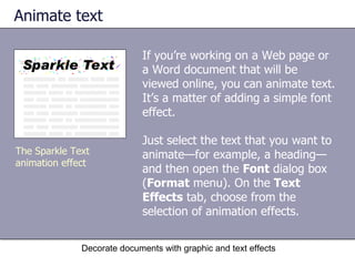 Animate text If you’re working on a Web page or a Word document that will be viewed online, you can animate text. It’s a matter of adding a simple font effect. Just select the text that you want to animate—for example, a heading—and then open the  Font  dialog box ( Format  menu). On the  Text Effects  tab, choose from the selection of animation effects.  Decorate documents with graphic and text effects The Sparkle Text animation effect 