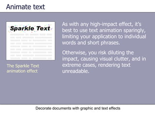 Animate text As with any high-impact effect, it’s best to use text animation sparingly, limiting your application to individual words and short phrases.  Decorate documents with graphic and text effects The Sparkle Text animation effect Otherwise, you risk diluting the impact, causing visual clutter, and in extreme cases, rendering text unreadable.  