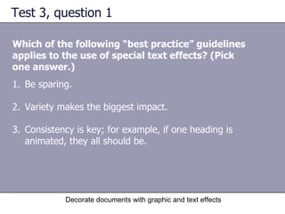 Test 3, question 1 Which of the following “best practice” guidelines applies to the use of special text effects? (Pick one answer.) Decorate documents with graphic and text effects Be sparing.  Variety makes the biggest impact.  Consistency is key; for example, if one heading is animated, they all should be.  
