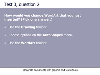 Test 3, question 2 How would you change WordArt that you just inserted? (Pick one answer.) Decorate documents with graphic and text effects Use the  Drawing  toolbar.  Choose options on the  AutoShapes  menu.  Use the  WordArt  toolbar.  