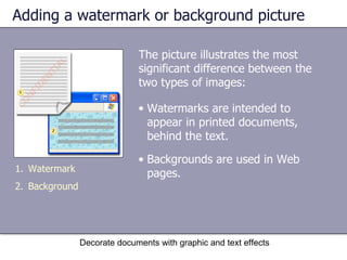 Adding a watermark or background picture The picture illustrates the most significant difference between the two types of images:  Decorate documents with graphic and text effects Watermark Background Watermarks are intended to appear in printed documents, behind the text. Backgrounds are used in Web pages. 