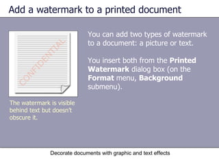 Add a watermark to a printed document You can add two types of watermark to a document: a picture or text.  You insert both from the  Printed Watermark  dialog box (on the  Format  menu,  Background  submenu). Decorate documents with graphic and text effects The watermark is visible behind text but doesn’t obscure it. 