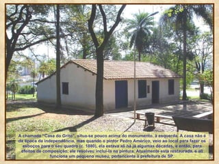 A chamada “Casa do Grito”, situa-se pouco acima do monumento, à esquerda. A casa não é da época da independência, mas quando o pintor Pedro Américo, veio ao local para fazer os esboços para o seu quadro (c. 1880), ela estava ali há já algumas décadas, e então, para efeitos de composição, ele resolveu incluí-la na pintura. Atualmente está restaurada, e ali funciona um pequeno museu, pertencente à prefeitura de SP. 