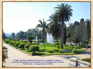 O belo jardim,  e nfeitado por fontes e espelhos d’água, à maneira dos jardins de Versailles, foi projetado por Arsênio Putemans, e inaugurado em 1920 