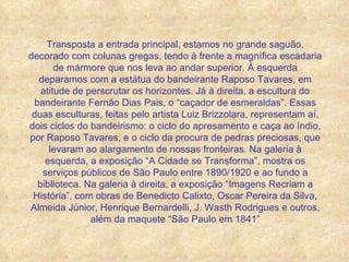 Transposta a entrada principal, estamos no grande saguão, decorado com colunas gregas, tendo à frente a magnífica escadaria de mármore que nos leva ao andar superior. À esquerda deparamos com a estátua do bandeirante Raposo Tavares, em atitude de perscrutar os horizontes. Já à direita, a escultura do bandeirante Fernão Dias Pais, o “caçador de esmeraldas”. Essas duas esculturas, feitas pelo artista Luiz Brizzolara, representam aí, dois ciclos do bandeirismo: o ciclo do apresamento e caça ao índio, por Raposo Tavares, e o ciclo da procura de pedras preciosas, que levaram ao alargamento de nossas fronteiras. Na galeria à esquerda, a exposição “A Cidade se Transforma”, mostra os serviços públicos de São Paulo entre 1890/1920 e ao fundo a biblioteca. Na galeria à direita, a exposição “Imagens Recriam a História”, com obras de Benedicto Calixto, Oscar Pereira da Silva, Almeida Júnior, Henrique Bernardelli, J. Wasth Rodrigues e outros, além da maquete “São Paulo em 1841” 
