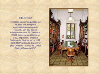 BIBLIOTECA Instalada já na inauguração do Museu, tem seu perfil especializado na área de História,  Em seu acervo existem cerca de  26.000 livros, 2.300 títulos de periódicos, e 2.800 separatas. Integra o Sistema de Bibliotecas da USP, (SIBI-USP) estando disponível pelo Dedalus - Banco de Dados Bibliográficos da USP. 
