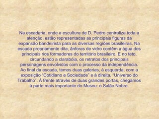 Na escadaria, onde a escultura de D. Pedro centraliza toda a atenção, estão representadas as principais figuras da expansão bandeirista para as diversas regiões brasileiras. Na escada propriamente dita, ânforas de vidro contêm a água dos principais rios formadores do território brasileiro. E no teto, circundando a clarabóia, os retratos dos principais personagens envolvidos com o processo da independência. Ao final da escada, temos duas galerias, à esquerda, com a exposição “Cotidiano e Sociedade” e à direita, “Universo do Trabalho”. À frente através de duas grandes portas, chegamos à parte mais importante do Museu: o Salão Nobre. 