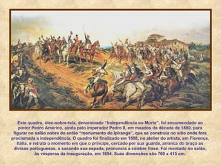 Este quadro, óleo-sobre-tela, denominado “Independência ou Morte”, foi encomendado ao pintor Pedro Américo, ainda pelo imperador Pedro II, em meados da década de 1880, para figurar no salão nobre do então “monumento do Ipiranga”, que se construía no sítio onde fora proclamada a independência. O quadro foi finalizado em 1888, no atelier do artista, em Florença, Itália, e retrata o momento em que o príncipe, cercado por sua guarda, arranca do braço as divisas portuguesas, e sacando sua espada, pronuncia a célebre frase. Foi montado no salão, às vésperas da inauguração, em 1894. Suas dimensões são 760 x 415 cm. 