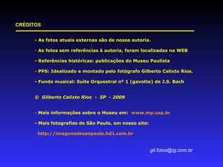 - As fotos atuais externas são de nossa autoria. As fotos sem referências à autoria, foram localizadas na WEB - Referências históricas: publicações do Museu Paulista PPS: Idealizado e montado pelo fotógrafo Gilberto Calixto Rios. - Fundo musical: Suite Orquestral nº 1 (gavotte) de J.S. Bach ©  Gilberto Calixto Rios  -  SP  - 2009 Mais informações sobre o Museu em:  www.mp.usp.br - Mais fotografias de São Paulo, em nosso site: http://imagensdesaopaulo.hd1.com.br  [email_address] CRÉDITOS 