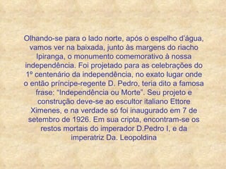 Olhando-se para o lado norte, após o espelho d’água, vamos ver na baixada, junto às margens do riacho Ipiranga, o monumento comemorativo à nossa independência. Foi projetado para as celebrações do 1º centenário da independência, no exato lugar onde o então príncipe-regente D. Pedro, teria dito a famosa frase: “Independência ou Morte”. Seu projeto e construção deve-se ao escultor italiano Ettore Ximenes, e na verdade só foi inaugurado em 7 de setembro de 1926. Em sua cripta, encontram-se os restos mortais do imperador D.Pedro I, e da imperatriz Da. Leopoldina 