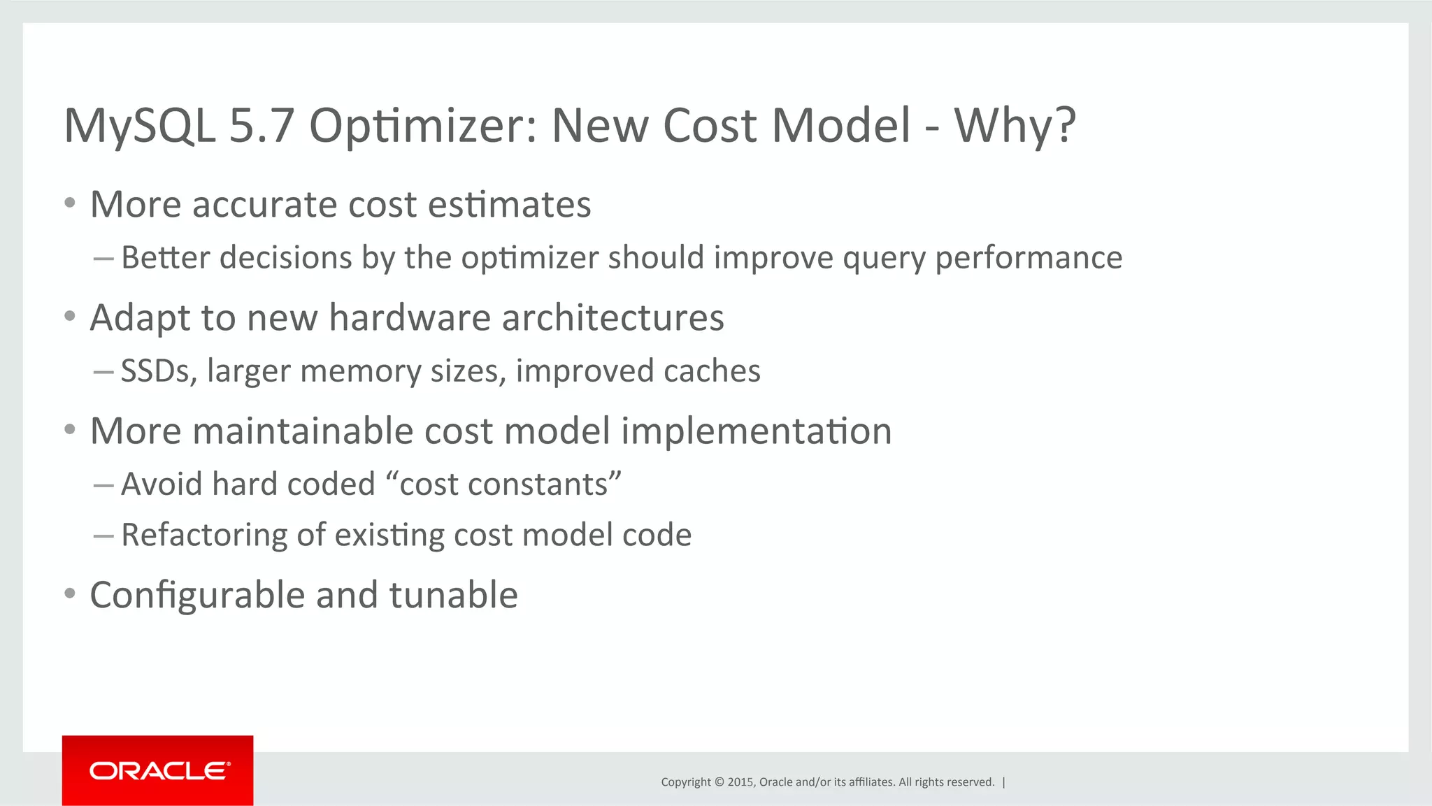 Copyright	
  ©	
  2015,	
  Oracle	
  and/or	
  its	
  aﬃliates.	
  All	
  rights	
  reserved.	
  	
  |	
  
MySQL	
  5.7	
  OpOmizer:	
  New	
  Cost	
  Model	
  -­‐	
  Why?	
  
•  More	
  accurate	
  cost	
  esOmates	
  
– Beder	
  decisions	
  by	
  the	
  opOmizer	
  should	
  improve	
  query	
  performance	
  
•  Adapt	
  to	
  new	
  hardware	
  architectures	
  
– SSDs,	
  larger	
  memory	
  sizes,	
  improved	
  caches	
  
•  More	
  maintainable	
  cost	
  model	
  implementaOon	
  
– Avoid	
  hard	
  coded	
  “cost	
  constants”	
  
– Refactoring	
  of	
  exisOng	
  cost	
  model	
  code	
  
•  Conﬁgurable	
  and	
  tunable	
  
 