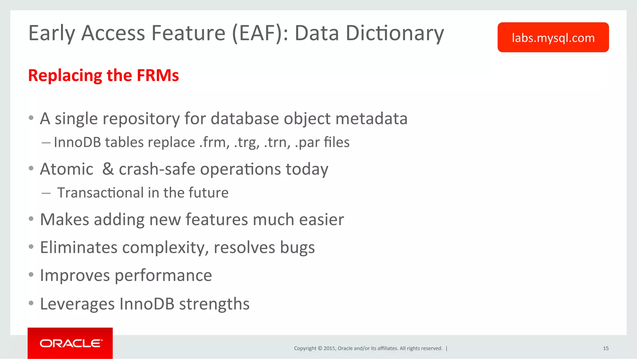 Copyright	
  ©	
  2015,	
  Oracle	
  and/or	
  its	
  aﬃliates.	
  All	
  rights	
  reserved.	
  	
  |	
  
Early	
  Access	
  Feature	
  (EAF):	
  Data	
  DicOonary	
  
	
  
Replacing	
  the	
  FRMs	
  
	
  
•  A	
  single	
  repository	
  for	
  database	
  object	
  metadata	
  
– InnoDB	
  tables	
  replace	
  .frm,	
  .trg,	
  .trn,	
  .par	
  ﬁles	
  
•  Atomic	
  	
  &	
  crash-­‐safe	
  operaOons	
  today	
  
– 	
  TransacOonal	
  in	
  the	
  future	
  
•  Makes	
  adding	
  new	
  features	
  much	
  easier	
  
•  Eliminates	
  complexity,	
  resolves	
  bugs	
  	
  
•  Improves	
  performance	
  	
  
•  Leverages	
  InnoDB	
  strengths	
  
	
  
15	
  
labs.mysql.com	
  
 
