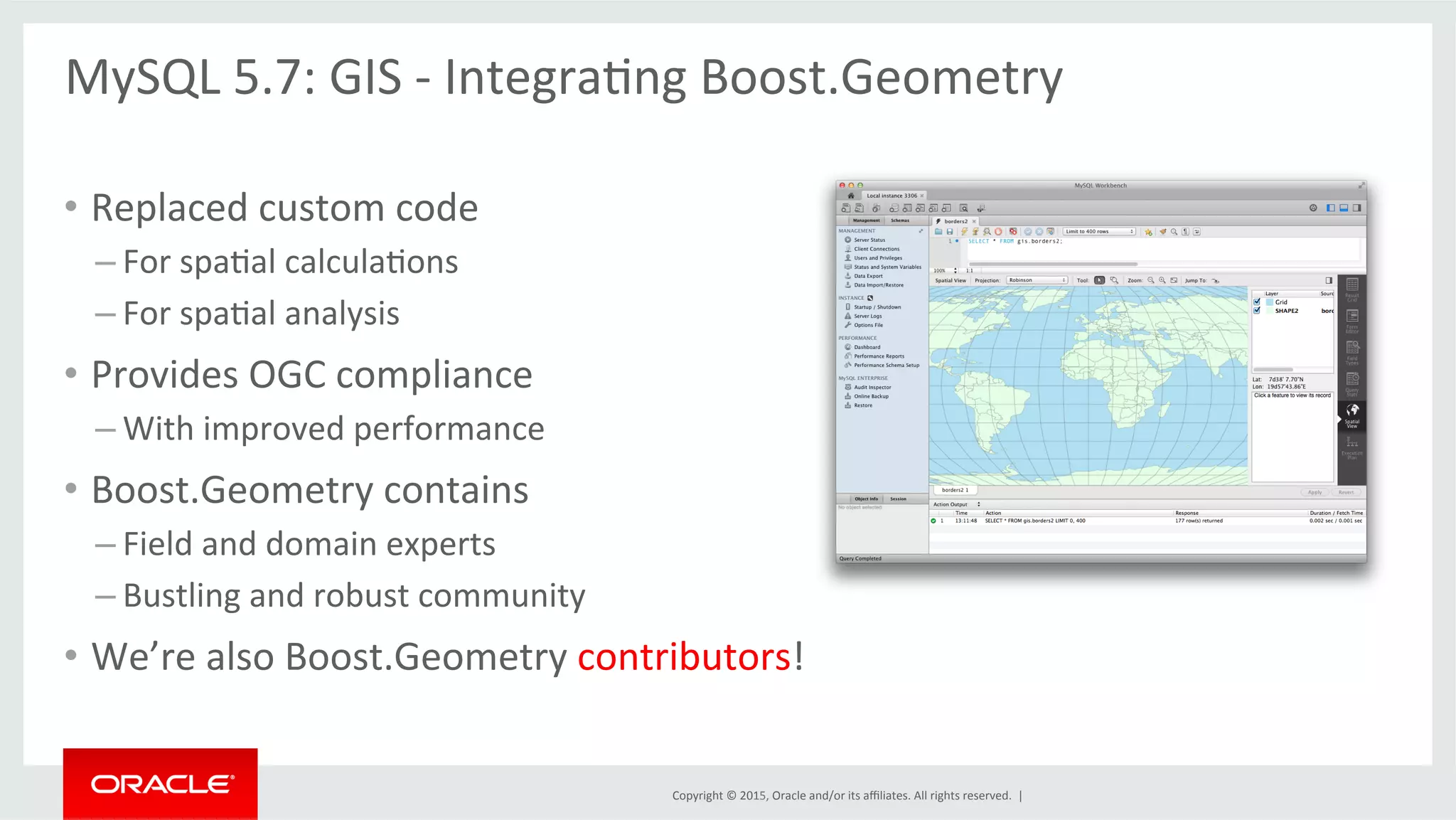 Copyright	
  ©	
  2015,	
  Oracle	
  and/or	
  its	
  aﬃliates.	
  All	
  rights	
  reserved.	
  	
  |	
  
•  Replaced	
  custom	
  code	
  
– For	
  spaOal	
  calculaOons	
  
– For	
  spaOal	
  analysis	
  	
  
•  Provides	
  OGC	
  compliance	
  
– With	
  improved	
  performance	
  	
  
•  Boost.Geometry	
  contains	
  
– Field	
  and	
  domain	
  experts	
  	
  
– Bustling	
  and	
  robust	
  community	
  
•  We’re	
  also	
  Boost.Geometry	
  contributors!	
  
MySQL	
  5.7:	
  GIS	
  -­‐	
  IntegraOng	
  Boost.Geometry	
  
	
  
 