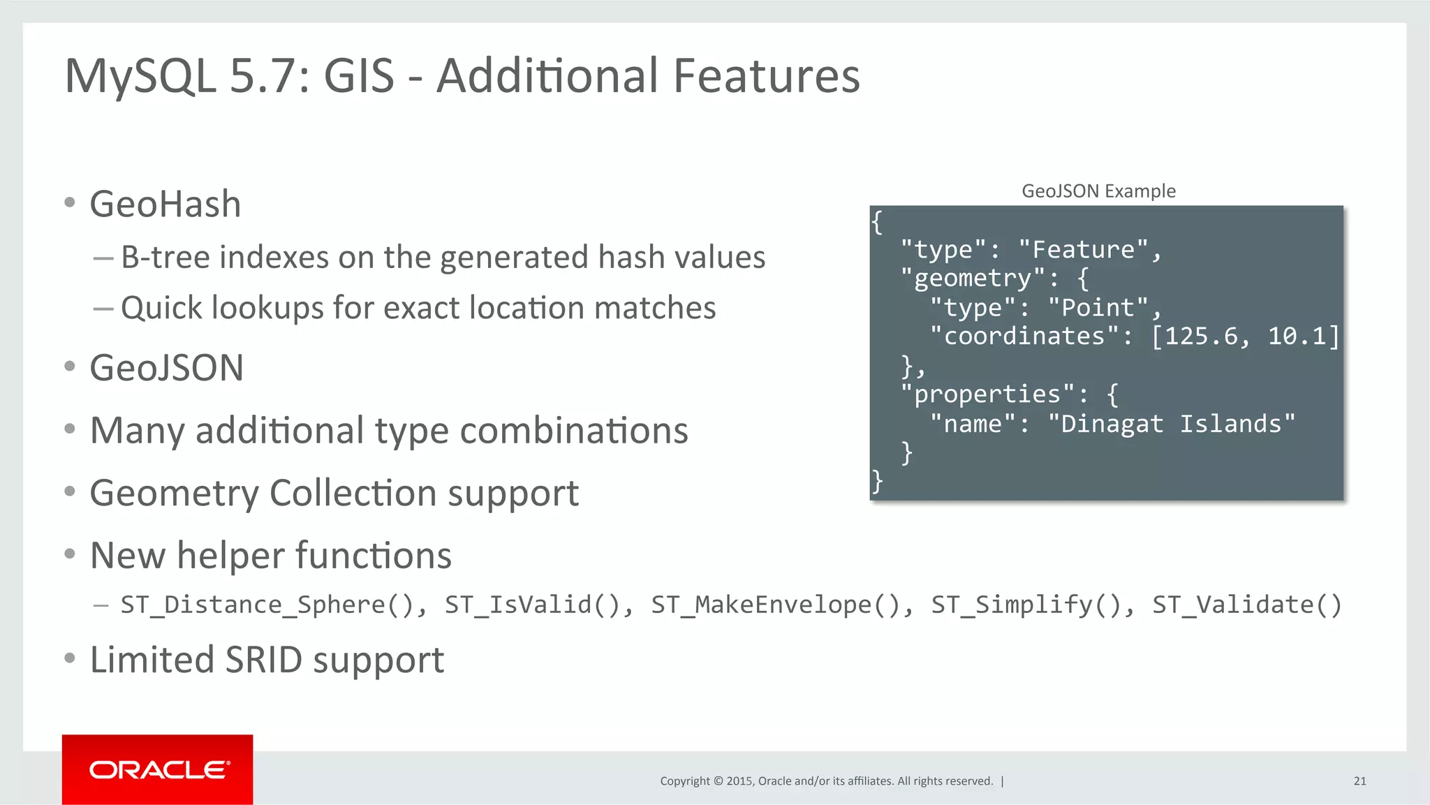 Copyright	
  ©	
  2015,	
  Oracle	
  and/or	
  its	
  aﬃliates.	
  All	
  rights	
  reserved.	
  	
  |	
  
•  GeoHash	
  
– B-­‐tree	
  indexes	
  on	
  the	
  generated	
  hash	
  values	
  
– Quick	
  lookups	
  for	
  exact	
  locaOon	
  matches	
  
•  GeoJSON	
  
•  Many	
  addiOonal	
  type	
  combinaOons	
  
•  Geometry	
  CollecOon	
  support	
  
•  New	
  helper	
  funcOons	
  
–  ST_Distance_Sphere(),	
  ST_IsValid(),	
  ST_MakeEnvelope(),	
  ST_Simplify(),	
  ST_Validate()	
  
•  Limited	
  SRID	
  support	
  
{	
  
	
  	
  "type":	
  "Feature",	
  
	
  	
  "geometry":	
  {	
  
	
  	
  	
  	
  "type":	
  "Point",	
  
	
  	
  	
  	
  "coordinates":	
  [125.6,	
  10.1]	
  
	
  	
  },	
  
	
  	
  "properties":	
  {	
  
	
  	
  	
  	
  "name":	
  "Dinagat	
  Islands"	
  
	
  	
  }	
  
}	
  
GeoJSON	
  Example	
  
MySQL	
  5.7:	
  GIS	
  -­‐	
  AddiOonal	
  Features	
  
	
  
21	
  
 