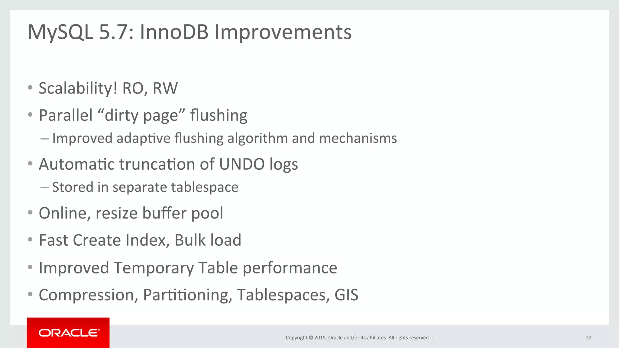 Copyright	
  ©	
  2015,	
  Oracle	
  and/or	
  its	
  aﬃliates.	
  All	
  rights	
  reserved.	
  	
  |	
  
MySQL	
  5.7:	
  InnoDB	
  Improvements	
  
	
  
•  Scalability!	
  RO,	
  RW	
  
•  Parallel	
  “dirty	
  page”	
  ﬂushing	
  
– Improved	
  adapOve	
  ﬂushing	
  algorithm	
  and	
  mechanisms	
  
•  AutomaOc	
  truncaOon	
  of	
  UNDO	
  logs	
  
– Stored	
  in	
  separate	
  tablespace	
  	
  
•  Online,	
  resize	
  buﬀer	
  pool	
  
•  Fast	
  Create	
  Index,	
  Bulk	
  load	
  
•  Improved	
  Temporary	
  Table	
  performance	
  
•  Compression,	
  ParOOoning,	
  Tablespaces,	
  GIS	
  
22	
  
 
