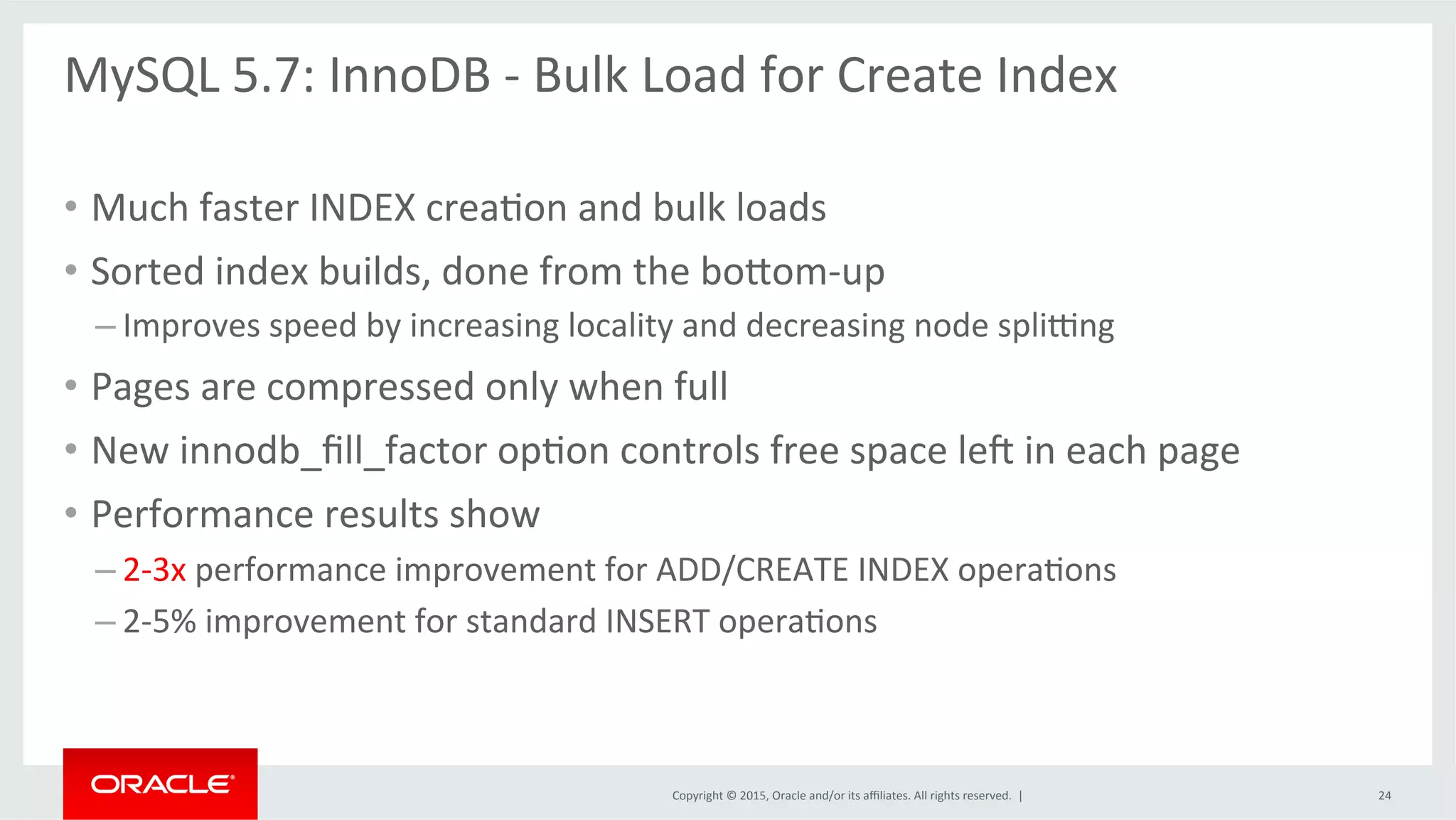 Copyright	
  ©	
  2015,	
  Oracle	
  and/or	
  its	
  aﬃliates.	
  All	
  rights	
  reserved.	
  	
  |	
  
MySQL	
  5.7:	
  InnoDB	
  -­‐	
  Bulk	
  Load	
  for	
  Create	
  Index	
  	
  
	
  
•  Much	
  faster	
  INDEX	
  creaOon	
  and	
  bulk	
  loads	
  	
  
•  Sorted	
  index	
  builds,	
  done	
  from	
  the	
  bodom-­‐up	
  
– Improves	
  speed	
  by	
  increasing	
  locality	
  and	
  decreasing	
  node	
  spli}ng	
  
•  Pages	
  are	
  compressed	
  only	
  when	
  full	
  
•  New	
  innodb_ﬁll_factor	
  opOon	
  controls	
  free	
  space	
  le{	
  in	
  each	
  page	
  
•  Performance	
  results	
  show	
  
– 2-­‐3x	
  performance	
  improvement	
  for	
  ADD/CREATE	
  INDEX	
  operaOons	
  
– 2-­‐5%	
  improvement	
  for	
  standard	
  INSERT	
  operaOons	
  	
  
24	
  
 