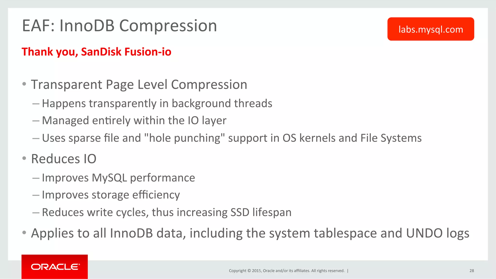 Copyright	
  ©	
  2015,	
  Oracle	
  and/or	
  its	
  aﬃliates.	
  All	
  rights	
  reserved.	
  	
  |	
  
EAF:	
  InnoDB	
  Compression	
  
	
  Thank	
  you,	
  SanDisk	
  Fusion-­‐io	
  
	
  
•  Transparent	
  Page	
  Level	
  Compression	
  
– Happens	
  transparently	
  in	
  background	
  threads	
  
– Managed	
  enOrely	
  within	
  the	
  IO	
  layer	
  
– Uses	
  sparse	
  ﬁle	
  and	
  "hole	
  punching"	
  support	
  in	
  OS	
  kernels	
  and	
  File	
  Systems	
  
•  Reduces	
  IO	
  	
  
– Improves	
  MySQL	
  performance	
  
– Improves	
  storage	
  eﬃciency	
  
– Reduces	
  write	
  cycles,	
  thus	
  increasing	
  SSD	
  lifespan	
  
•  Applies	
  to	
  all	
  InnoDB	
  data,	
  including	
  the	
  system	
  tablespace	
  and	
  UNDO	
  logs	
  
28	
  
labs.mysql.com	
  
 