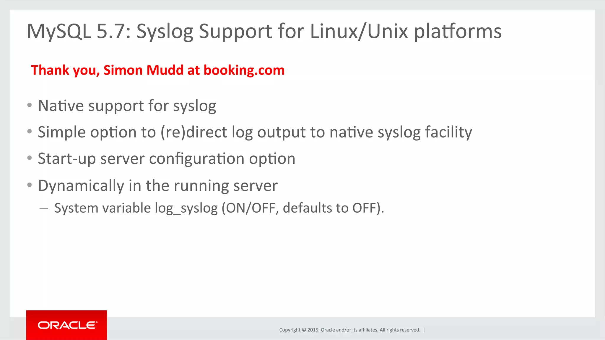Copyright	
  ©	
  2015,	
  Oracle	
  and/or	
  its	
  aﬃliates.	
  All	
  rights	
  reserved.	
  	
  |	
  
MySQL	
  5.7:	
  Syslog	
  Support	
  for	
  Linux/Unix	
  pla•orms	
  
	
  
	
  
•  NaOve	
  support	
  for	
  syslog	
  
•  Simple	
  opOon	
  to	
  (re)direct	
  log	
  output	
  to	
  naOve	
  syslog	
  facility	
  
•  Start-­‐up	
  server	
  conﬁguraOon	
  opOon	
  
•  Dynamically	
  in	
  the	
  running	
  server	
  
– 	
  System	
  variable	
  log_syslog	
  (ON/OFF,	
  defaults	
  to	
  OFF).	
  
Thank	
  you,	
  Simon	
  Mudd	
  at	
  booking.com	
  
 