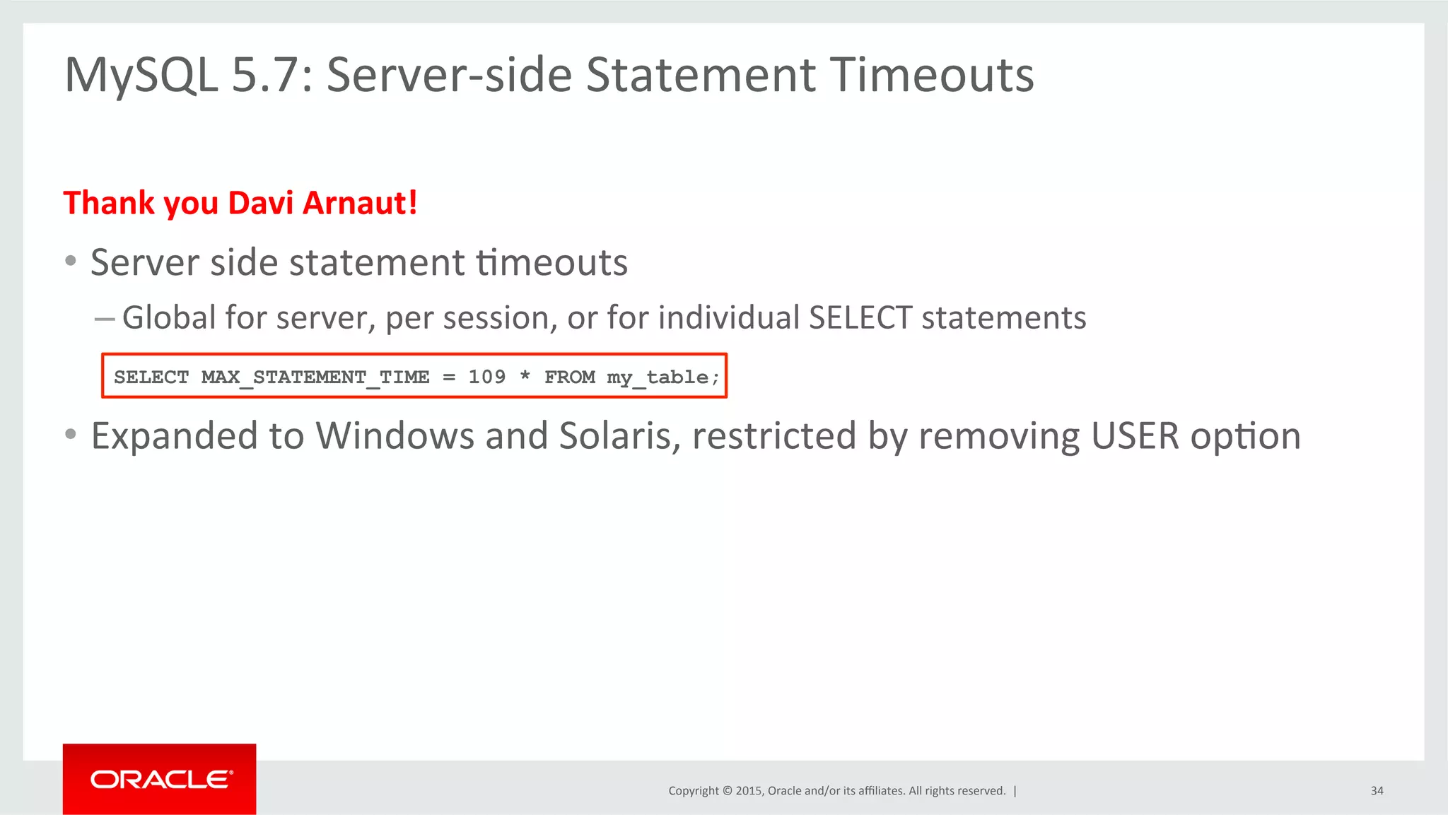 Copyright	
  ©	
  2015,	
  Oracle	
  and/or	
  its	
  aﬃliates.	
  All	
  rights	
  reserved.	
  	
  |	
  
MySQL	
  5.7:	
  Server-­‐side	
  Statement	
  Timeouts	
  
	
  
Thank	
  you	
  Davi	
  Arnaut!	
  
•  Server	
  side	
  statement	
  Omeouts	
  
– Global	
  for	
  server,	
  per	
  session,	
  or	
  for	
  individual	
  SELECT	
  statements	
  
•  Expanded	
  to	
  Windows	
  and	
  Solaris,	
  restricted	
  by	
  removing	
  USER	
  opOon	
  
	
  
SELECT MAX_STATEMENT_TIME = 109 * FROM my_table;
34	
  
 