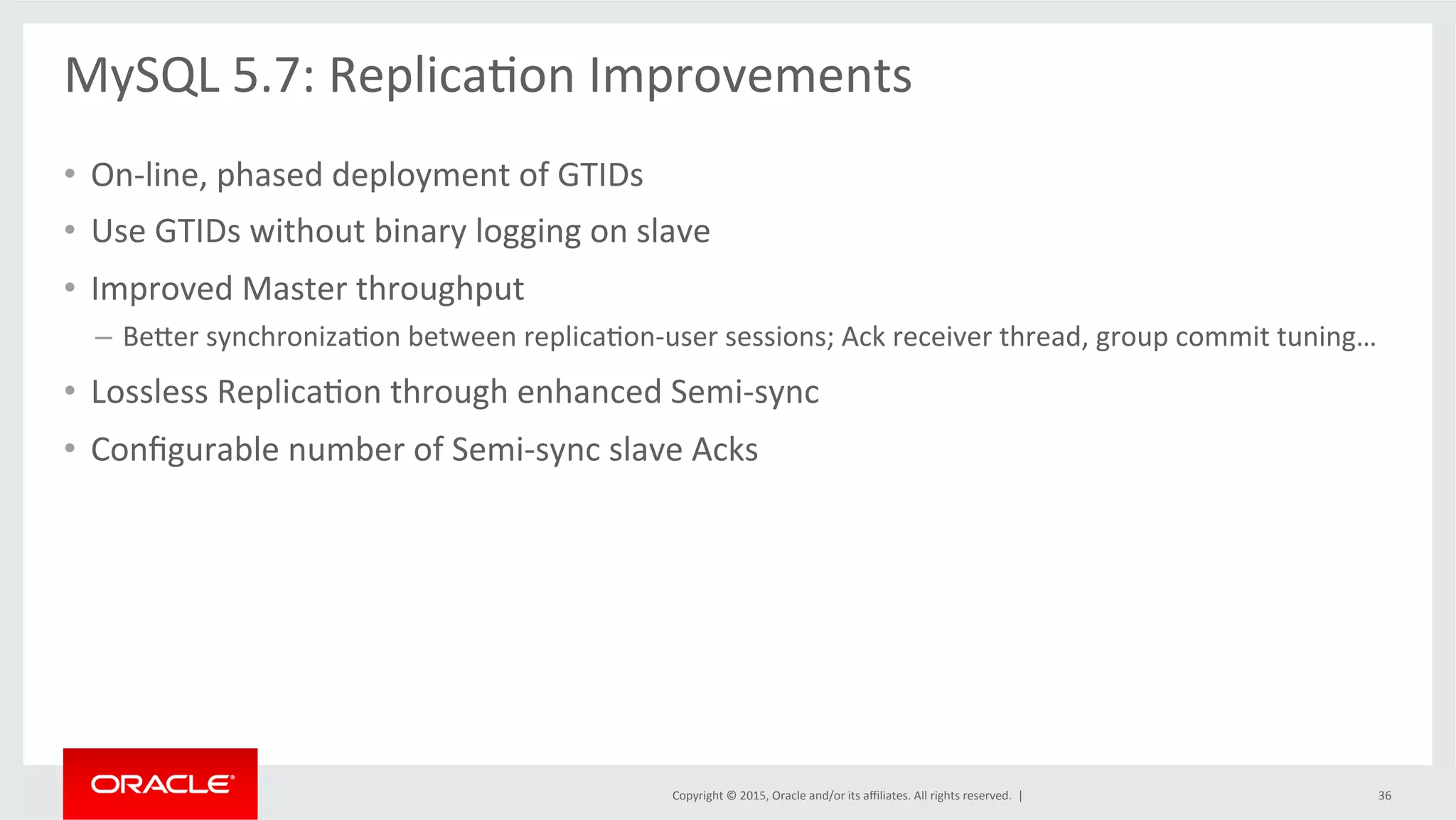 Copyright	
  ©	
  2015,	
  Oracle	
  and/or	
  its	
  aﬃliates.	
  All	
  rights	
  reserved.	
  	
  |	
  
MySQL	
  5.7:	
  ReplicaOon	
  Improvements	
  
	
  
•  On-­‐line,	
  phased	
  deployment	
  of	
  GTIDs	
  
•  Use	
  GTIDs	
  without	
  binary	
  logging	
  on	
  slave	
  
•  Improved	
  Master	
  throughput	
  	
  
–  Beder	
  synchronizaOon	
  between	
  replicaOon-­‐user	
  sessions;	
  Ack	
  receiver	
  thread,	
  group	
  commit	
  tuning…	
  
•  Lossless	
  ReplicaOon	
  through	
  enhanced	
  Semi-­‐sync	
  
•  Conﬁgurable	
  number	
  of	
  Semi-­‐sync	
  slave	
  Acks	
  
36	
  
 
