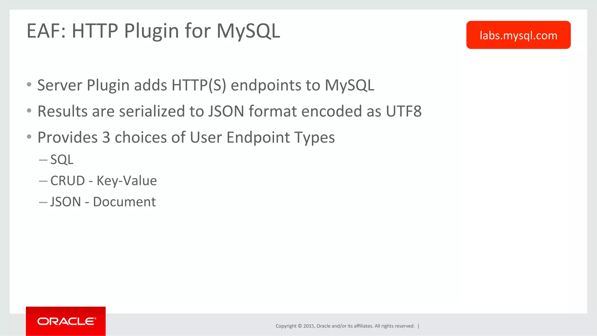 Copyright	
  ©	
  2015,	
  Oracle	
  and/or	
  its	
  aﬃliates.	
  All	
  rights	
  reserved.	
  	
  |	
  
EAF:	
  HTTP	
  Plugin	
  for	
  MySQL	
  
	
  
•  Server	
  Plugin	
  adds	
  HTTP(S)	
  endpoints	
  to	
  MySQL	
  
•  Results	
  are	
  serialized	
  to	
  JSON	
  format	
  encoded	
  as	
  UTF8	
  
•  Provides	
  3	
  choices	
  of	
  User	
  Endpoint	
  Types	
  
– SQL	
  
– CRUD	
  -­‐	
  Key-­‐Value	
  
– JSON	
  -­‐	
  Document	
  
labs.mysql.com	
  
 