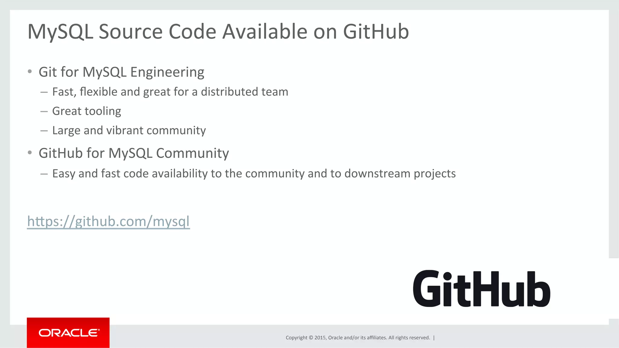 Copyright	
  ©	
  2015,	
  Oracle	
  and/or	
  its	
  aﬃliates.	
  All	
  rights	
  reserved.	
  	
  |	
  
	
  
MySQL	
  Source	
  Code	
  Available	
  on	
  GitHub	
  	
  	
  	
  	
  	
  	
  	
  	
  	
  	
  	
  	
  	
  	
  	
  	
  	
  	
  	
  	
  	
  	
  	
  	
  	
  	
  	
  	
  	
  	
  	
  	
  	
  	
  	
  	
  	
  	
  	
  
	
  
•  Git	
  for	
  MySQL	
  Engineering	
  
–  Fast,	
  ﬂexible	
  and	
  great	
  for	
  a	
  distributed	
  team	
  
–  Great	
  tooling	
  	
  
–  Large	
  and	
  vibrant	
  community	
  
•  GitHub	
  for	
  MySQL	
  Community	
  
–  Easy	
  and	
  fast	
  code	
  availability	
  to	
  the	
  community	
  and	
  to	
  downstream	
  projects	
  
	
  
hdps://github.com/mysql	
  	
  
 