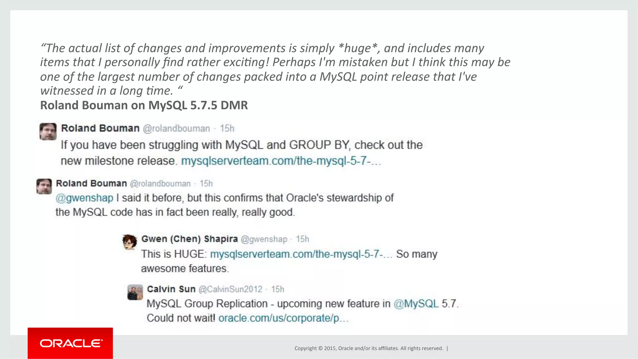 Copyright	
  ©	
  2015,	
  Oracle	
  and/or	
  its	
  aﬃliates.	
  All	
  rights	
  reserved.	
  	
  |	
  
“The	
  actual	
  list	
  of	
  changes	
  and	
  improvements	
  is	
  simply	
  *huge*,	
  and	
  includes	
  many	
  
items	
  that	
  I	
  personally	
  ﬁnd	
  rather	
  exci<ng!	
  Perhaps	
  I'm	
  mistaken	
  but	
  I	
  think	
  this	
  may	
  be	
  
one	
  of	
  the	
  largest	
  number	
  of	
  changes	
  packed	
  into	
  a	
  MySQL	
  point	
  release	
  that	
  I've	
  
witnessed	
  in	
  a	
  long	
  <me.	
  “	
  
Roland	
  Bouman	
  on	
  MySQL	
  5.7.5	
  DMR	
  
 