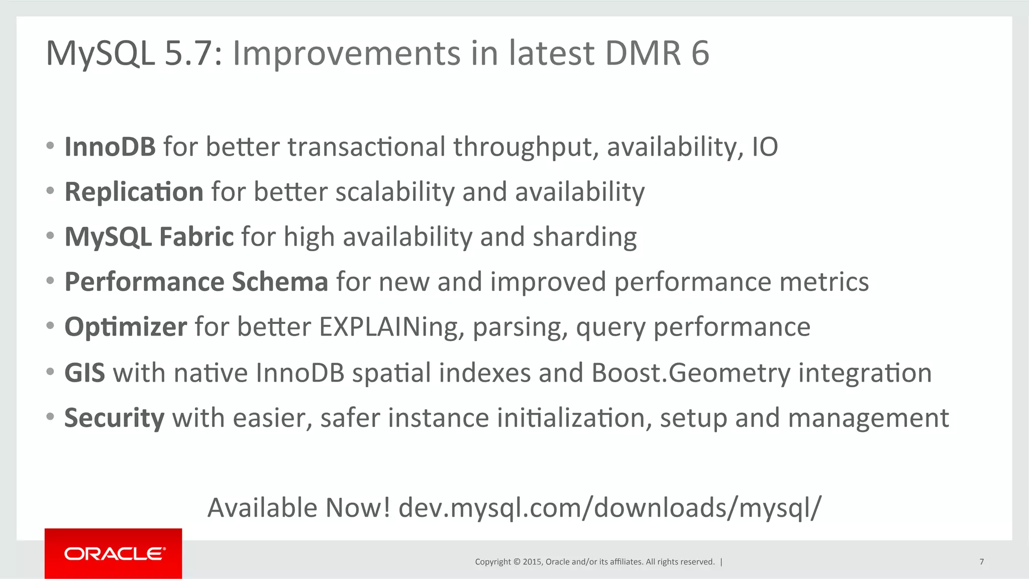 Copyright	
  ©	
  2015,	
  Oracle	
  and/or	
  its	
  aﬃliates.	
  All	
  rights	
  reserved.	
  	
  |	
  
MySQL	
  5.7:	
  Improvements	
  in	
  latest	
  DMR	
  6	
  
	
  
•  InnoDB	
  for	
  beder	
  transacOonal	
  throughput,	
  availability,	
  IO	
  	
  
•  Replica9on	
  for	
  beder	
  scalability	
  and	
  availability	
  
•  MySQL	
  Fabric	
  for	
  high	
  availability	
  and	
  sharding	
  
•  Performance	
  Schema	
  for	
  new	
  and	
  improved	
  performance	
  metrics	
  
•  Op9mizer	
  for	
  beder	
  EXPLAINing,	
  parsing,	
  query	
  performance	
  
•  GIS	
  with	
  naOve	
  InnoDB	
  spaOal	
  indexes	
  and	
  Boost.Geometry	
  integraOon	
  
•  Security	
  with	
  easier,	
  safer	
  instance	
  iniOalizaOon,	
  setup	
  and	
  management	
  
Available	
  Now!	
  dev.mysql.com/downloads/mysql/	
  
7	
  
 