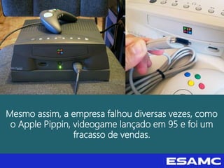 Mesmo assim, a empresa falhou diversas vezes, como
o Apple Pippin, videogame lançado em 95 e foi um
fracasso de vendas.
 