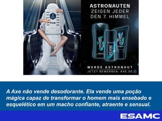 A Axe não vende desodorante. Ela vende uma poção
mágica capaz de transformar o homem mais ensebado e
esquelético em um macho confiante, atraente e sensual.
 