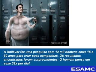 A Unilever fez uma pesquisa com 12 mil homens entre 15 e
50 anos para criar suas campanhas. Os resultados
encontrados foram surpreendentes: O homem pensa em
sexo 32x por dia!
 