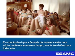 E a conclusão é que a fantasia do homem é estar com
várias mulheres ao mesmo tempo, sendo irresistível para
todas elas.
 