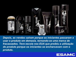 Depois, as vendas caíram porque os iniciantes passaram a
usar o produto em demasia, tornando-se uma marca de
fracassados. Teve escola nos EUA que proibiu a utilização
do produto porque os iniciantes se encharcavam com o
produto.
 