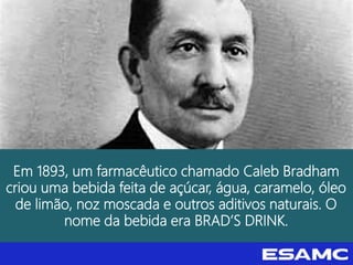Em 1893, um farmacêutico chamado Caleb Bradham
criou uma bebida feita de açúcar, água, caramelo, óleo
de limão, noz moscada e outros aditivos naturais. O
nome da bebida era BRAD’S DRINK.
 
